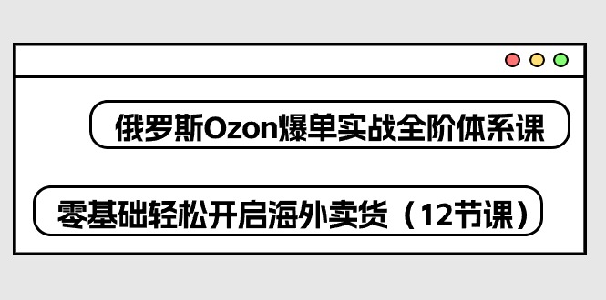 俄罗斯Ozon爆单实战全阶体系课，零基础轻松开启海外卖货（12节课）-巴七创客网