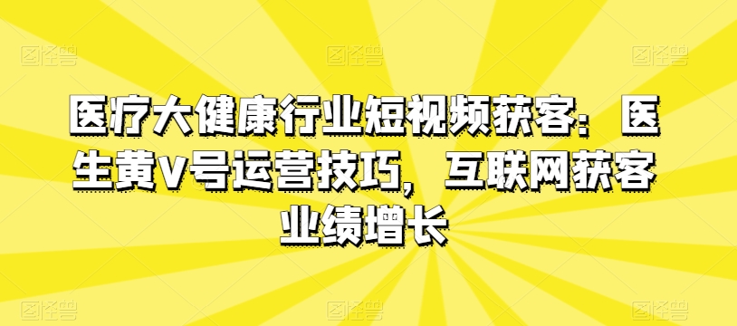 医疗大健康行业短视频获客：医生黄V号运营技巧，互联网获客业绩增长-巴七创客网