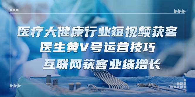 （10564期）医疗 大健康行业短视频获客：医生黄V号运营技巧  互联网获客业绩增长-15节-巴七创客网