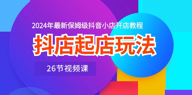 抖店起店玩法，2024年最新保姆级抖音小店开店教程（26节视频课）-巴七创客网