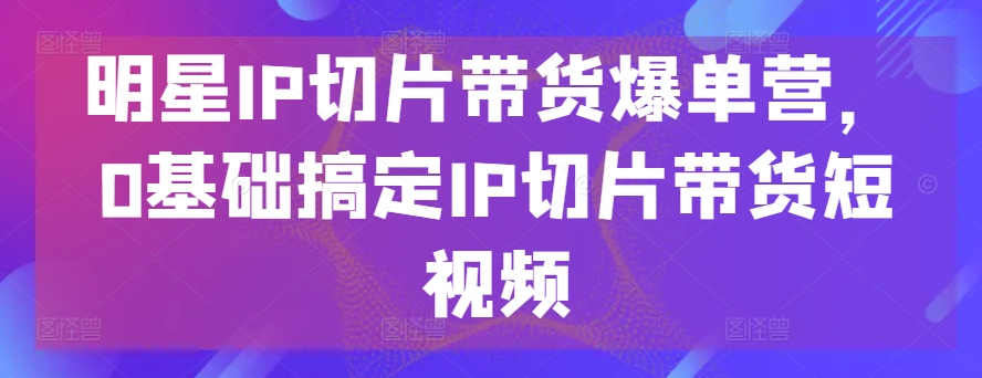 明星IP切片带货爆单营，0基础搞定IP切片带货短视频-巴七创客网