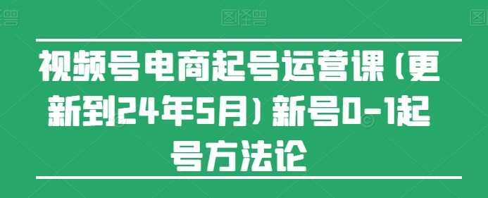 视频号电商起号运营课(更新到24年5月)新号0-1起号方法论-巴七创客网