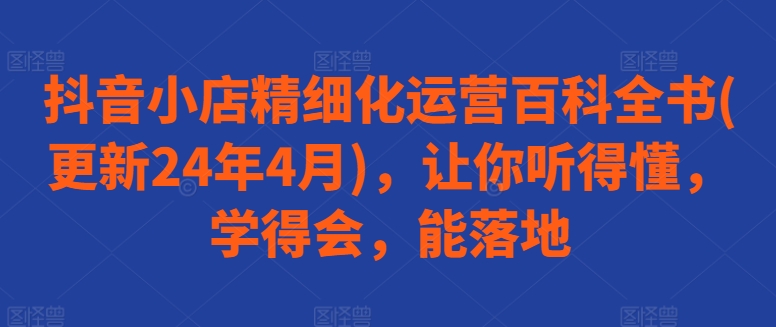 抖音小店精细化运营百科全书(更新24年4月)，让你听得懂，学得会，能落地-巴七创客网