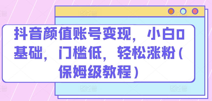 抖音颜值账号变现，小白0基础，门槛低，​轻松涨粉(保姆级教程)-巴七创客网