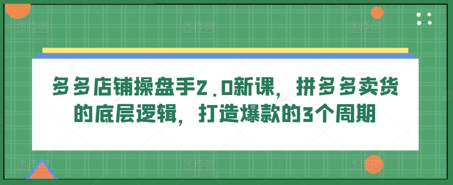 多多店铺操盘手2.0新课，拼多多卖货的底层逻辑，打造爆款的3个周期-巴七创客网