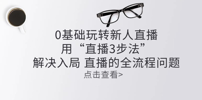 （10916期）零基础玩转新人直播：用“直播3步法”解决入局 直播全流程问题-巴七创客网
