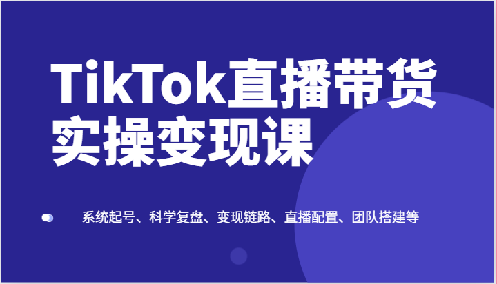 TikTok直播带货实操变现课：系统起号、科学复盘、变现链路、直播配置、团队搭建等-巴七创客网