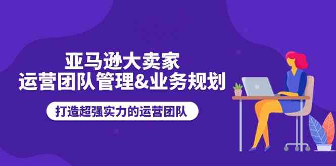 亚马逊大卖家运营团队管理&业务规划，打造超强实力的运营团队-巴七创客网