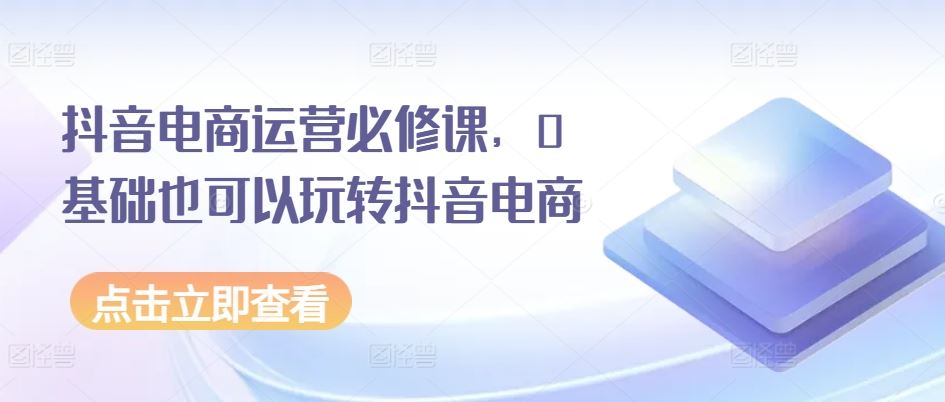 抖音电商运营必修课，0基础也可以玩转抖音电商-巴七创客网