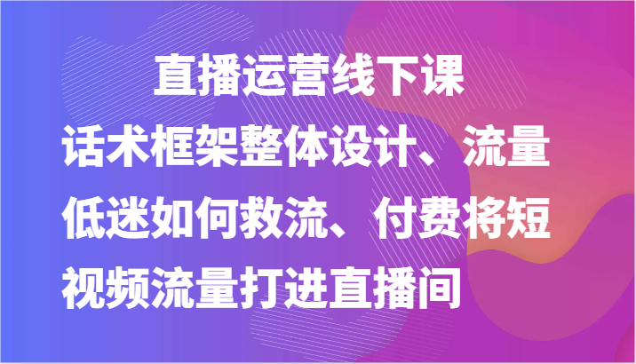 直播运营线下课-话术框架整体设计、流量低迷如何救流、付费将短视频流量打进直播间-巴七创客网