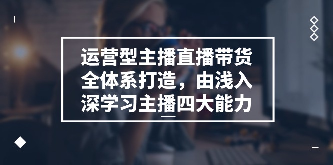 运营型主播直播带货全体系打造，由浅入深学习主播四大能力（9节）-巴七创客网
