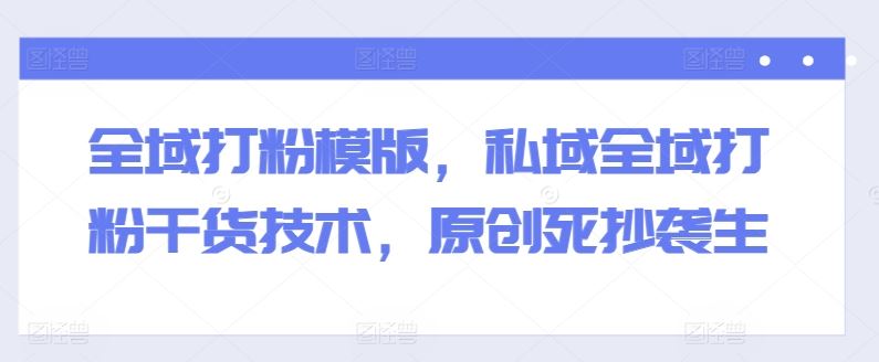 全域打粉模版，私域全域打粉干货技术，原创死抄袭生-巴七创客网