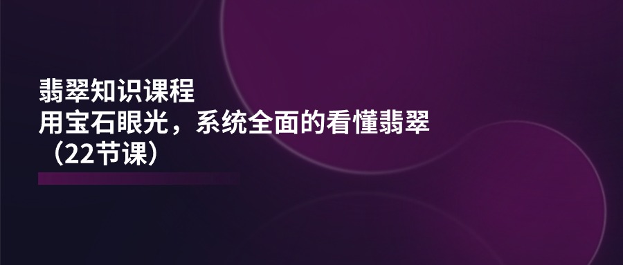 翡翠知识课程，用宝石眼光，系统全面的看懂翡翠（22节课）-巴七创客网