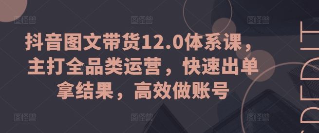 抖音图文带货12.0体系课，主打全品类运营，快速出单拿结果，高效做账号-巴七创客网