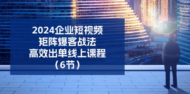 2024企业短视频矩阵爆客战法，高效出单线上课程（6节）-巴七创客网