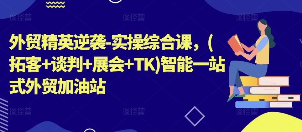 外贸精英逆袭-实操综合课，(拓客+谈判+展会+TK)智能一站式外贸加油站-巴七创客网
