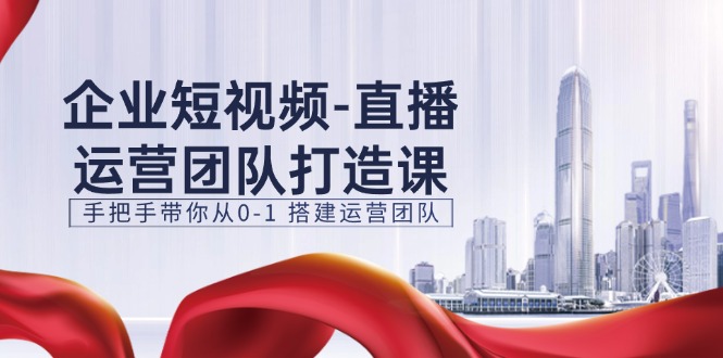 企业短视频直播运营团队打造课，手把手带你从0-1搭建运营团队（15节）-巴七创客网