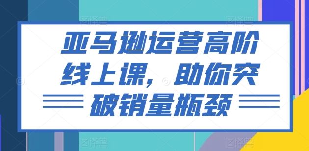 亚马逊运营高阶线上课，助你突破销量瓶颈-巴七创客网