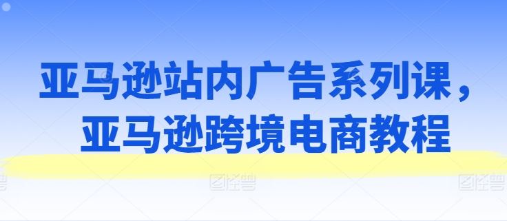 亚马逊站内广告系列课，亚马逊跨境电商教程-巴七创客网