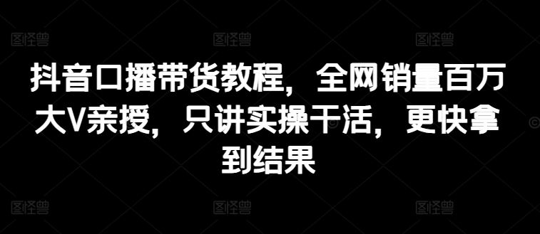 抖音口播带货教程，全网销量百万大V亲授，只讲实操干活，更快拿到结果-巴七创客网
