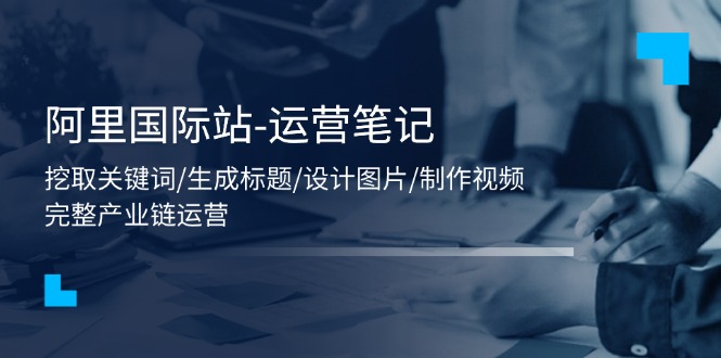 （11508期）阿里国际站-运营笔记：挖取关键词/生成标题/设计图片/制作视频/56节课-巴七创客网
