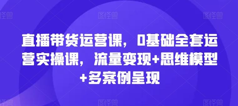 直播带货运营课，0基础全套运营实操课，流量变现+思维模型+多案例呈现-巴七创客网