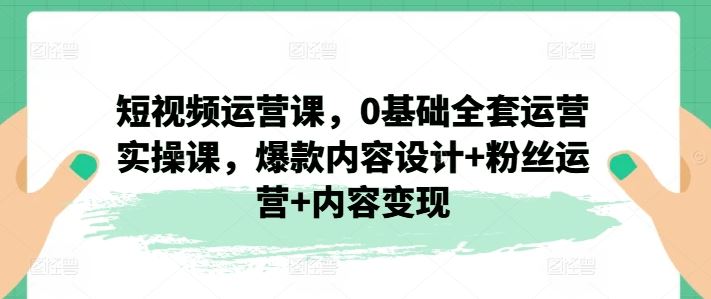短视频运营课，0基础全套运营实操课，爆款内容设计+粉丝运营+内容变现-巴七创客网