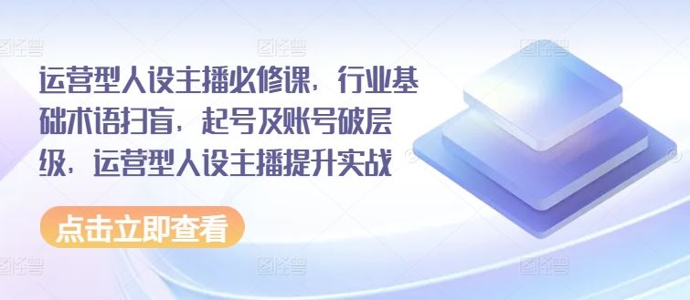 运营型人设主播必修课，行业基础术语扫盲，起号及账号破层级，运营型人设主播提升实战-巴七创客网