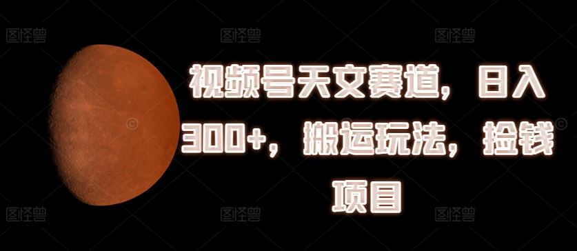 视频号天文赛道，日入300+，搬运玩法，捡钱项目【揭秘】-巴七创客网