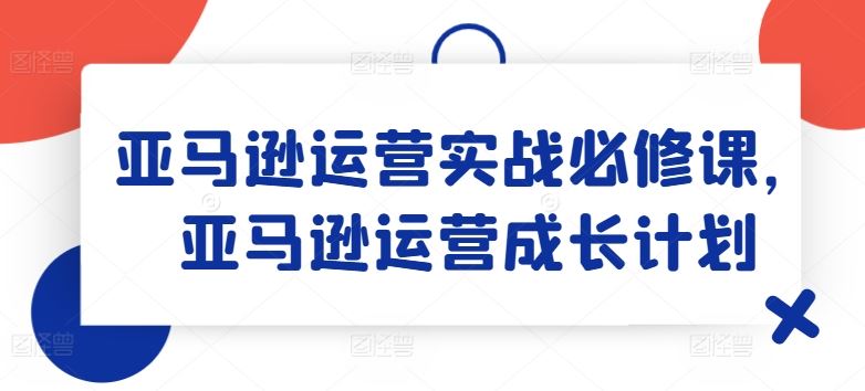 亚马逊运营实战必修课，亚马逊运营成长计划-巴七创客网