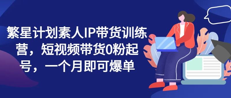 繁星计划素人IP带货训练营，短视频带货0粉起号，一个月即可爆单-巴七创客网