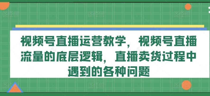 视频号直播运营教学，视频号直播流量的底层逻辑，直播卖货过程中遇到的各种问题-巴七创客网