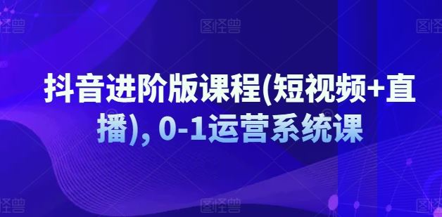 抖音进阶版课程(短视频+直播), 0-1运营系统课-巴七创客网