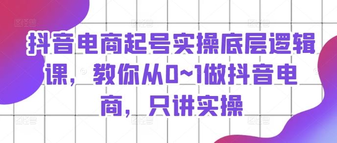 抖音电商起号实操底层逻辑课，教你从0~1做抖音电商，只讲实操-巴七创客网