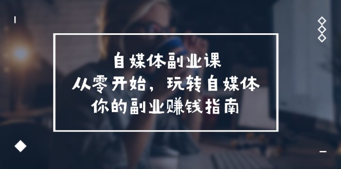 自媒体副业课，从0开始，玩转自媒体—你的副业赚钱指南（58节课）-巴七创客网