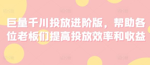 巨量千川投放进阶版，帮助各位老板们提高投放效率和收益-巴七创客网