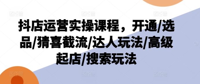 抖店运营实操课程，开通/选品/猜喜截流/达人玩法/高级起店/搜索玩法-巴七创客网