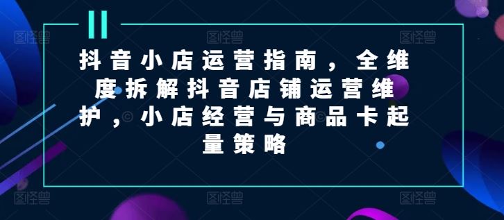 抖音小店运营指南，全维度拆解抖音店铺运营维护，小店经营与商品卡起量策略-巴七创客网