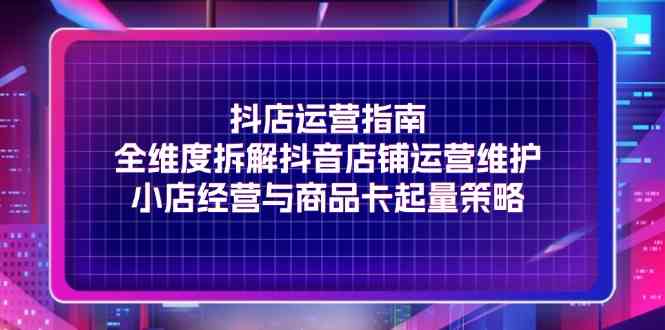 抖店运营指南，全维度拆解抖音店铺运营维护，小店经营与商品卡起量策略-巴七创客网