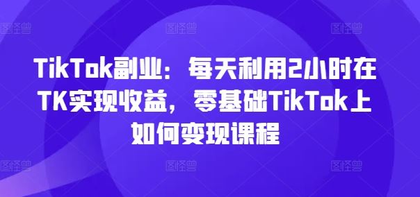 TikTok副业：每天利用2小时在TK实现收益，零基础TikTok上如何变现课程-巴七创客网