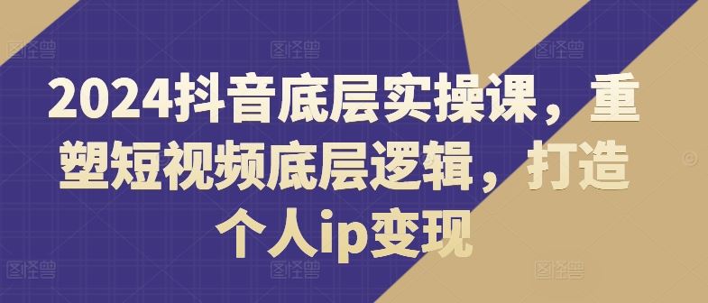 2024抖音底层实操课，​重塑短视频底层逻辑，打造个人ip变现-巴七创客网