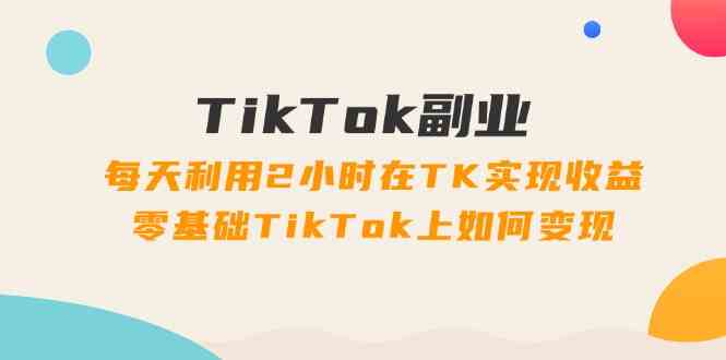 TikTok副业课：每天利用2小时在TK实现收益，零基础TikTok上如何变现（34节）-巴七创客网