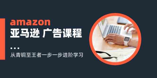 amazon亚马逊广告课程：从青铜至王者一步一步进阶学习（16节）-巴七创客网