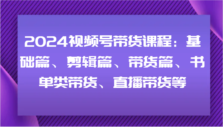 2024视频号带货课程：基础篇、剪辑篇、带货篇、书单类带货、直播带货等-巴七创客网