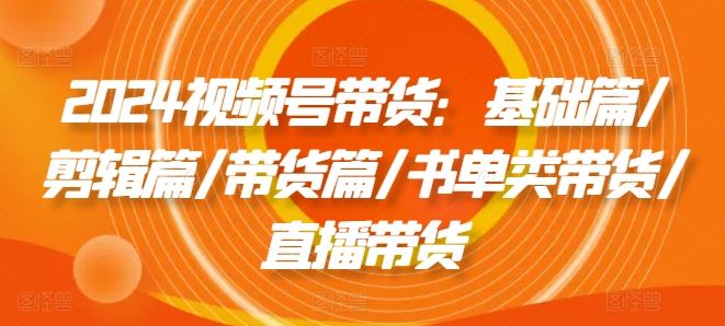 2024视频号带货：基础篇/剪辑篇/带货篇/书单类带货/直播带货-巴七创客网