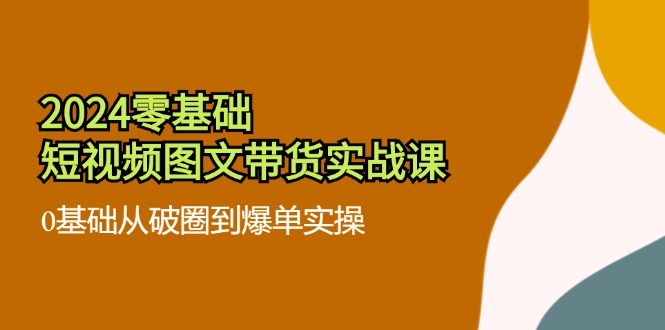 （11878期）2024零基础·短视频图文带货实战课：0基础从破圈到爆单实操（35节课）-巴七创客网