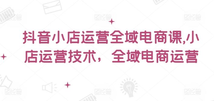 抖音小店运营全域电商课，​小店运营技术，全域电商运营-巴七创客网
