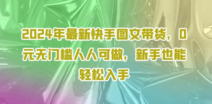 2024年最新快手图文带货，0元无门槛人人可做，新手也能轻松入手-巴七创客网