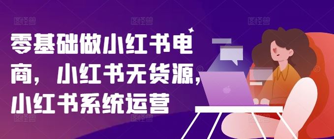 零基础做小红书电商，小红书无货源，小红书系统运营-巴七创客网