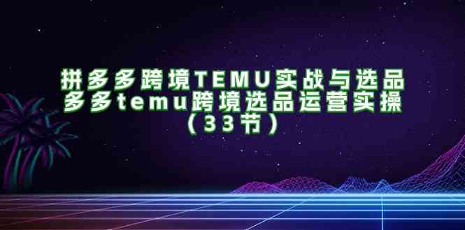 拼多多跨境TEMU实战与选品，多多temu跨境选品运营实操（33节）-巴七创客网